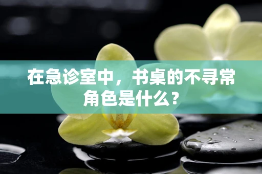 在急诊室中，书桌的不寻常角色是什么？