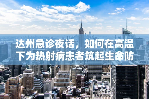 达州急诊夜话，如何在高温下为热射病患者筑起生命防线？