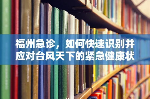 福州急诊，如何快速识别并应对台风天下的紧急健康状况？