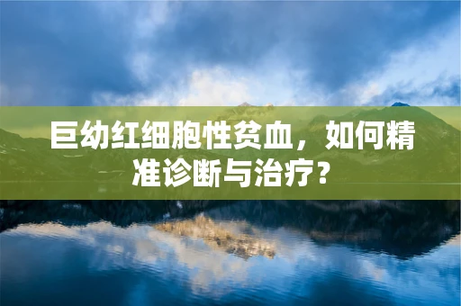 巨幼红细胞性贫血，如何精准诊断与治疗？