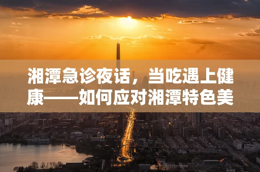 湘潭急诊夜话，当吃遇上健康——如何应对湘潭特色美食后的消化不适？