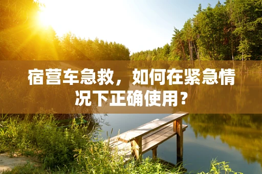 宿营车急救，如何在紧急情况下正确使用？