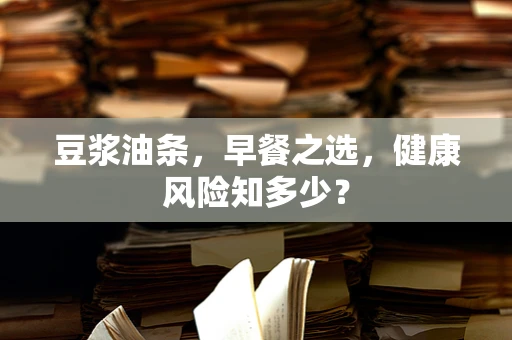 豆浆油条，早餐之选，健康风险知多少？