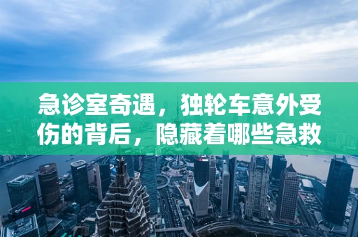 急诊室奇遇，独轮车意外受伤的背后，隐藏着哪些急救知识？