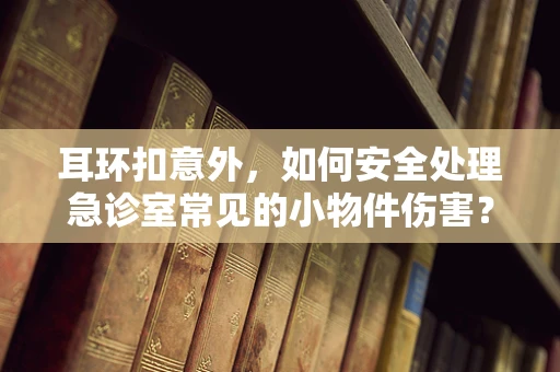 耳环扣意外，如何安全处理急诊室常见的小物件伤害？