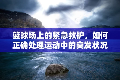 篮球场上的紧急救护，如何正确处理运动中的突发状况？