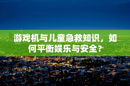 游戏机与儿童急救知识，如何平衡娱乐与安全？