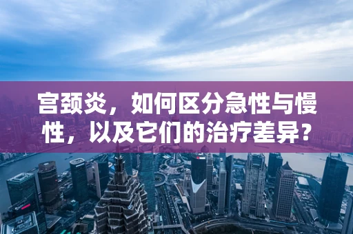 宫颈炎，如何区分急性与慢性，以及它们的治疗差异？