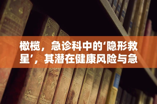 橄榄，急诊科中的‘隐形救星’，其潜在健康风险与急救知识知多少？