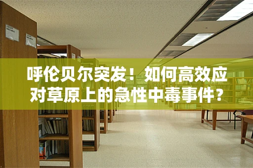 呼伦贝尔突发！如何高效应对草原上的急性中毒事件？