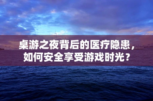 桌游之夜背后的医疗隐患，如何安全享受游戏时光？