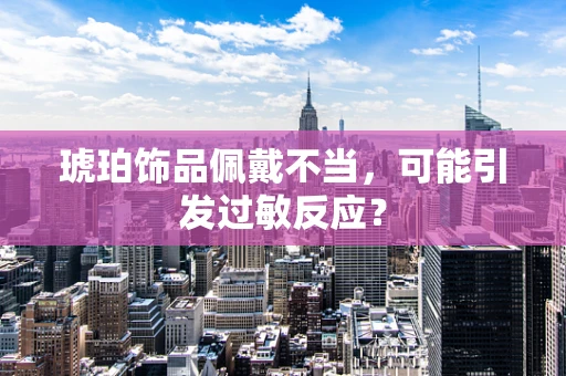 琥珀饰品佩戴不当，可能引发过敏反应？