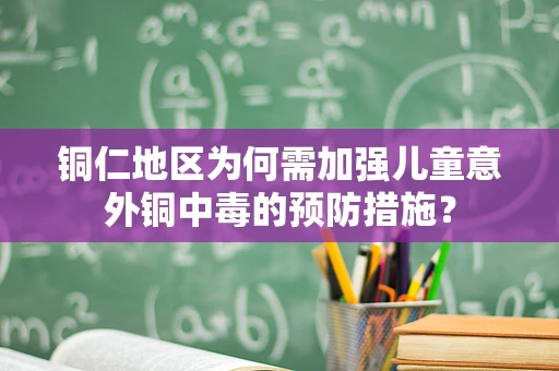 铜仁地区为何需加强儿童意外铜中毒的预防措施？