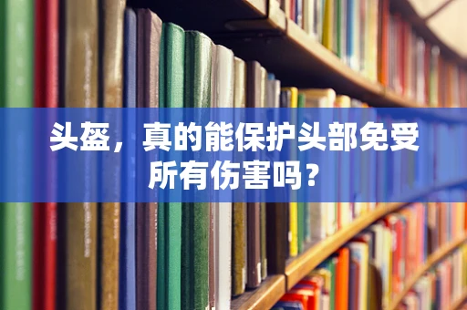 头盔，真的能保护头部免受所有伤害吗？