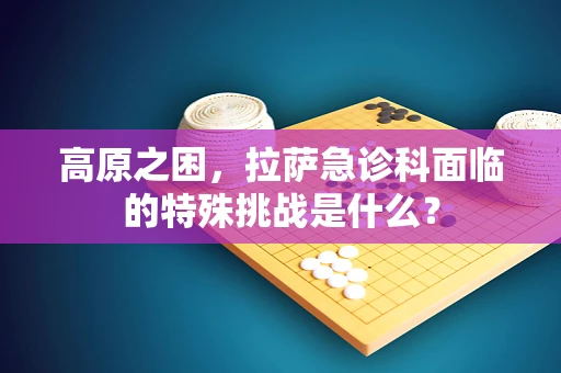 高原之困，拉萨急诊科面临的特殊挑战是什么？