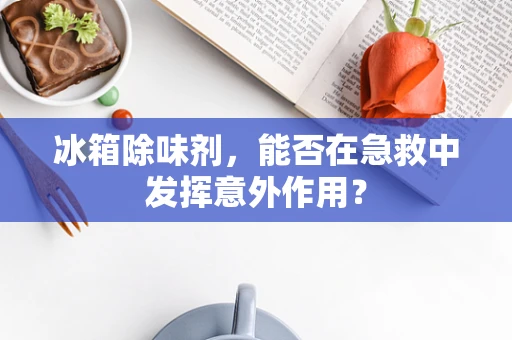 冰箱除味剂，能否在急救中发挥意外作用？