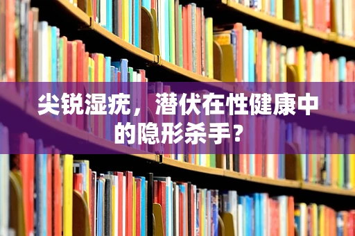 尖锐湿疣，潜伏在性健康中的隐形杀手？