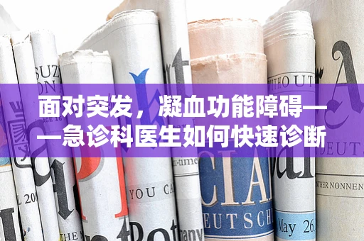 面对突发，凝血功能障碍——急诊科医生如何快速诊断与应对？