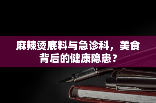 麻辣烫底料与急诊科，美食背后的健康隐患？