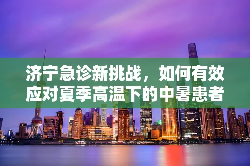 济宁急诊新挑战，如何有效应对夏季高温下的中暑患者？