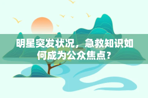 明星突发状况，急救知识如何成为公众焦点？