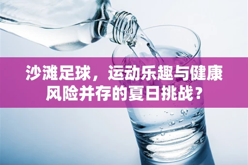 沙滩足球，运动乐趣与健康风险并存的夏日挑战？