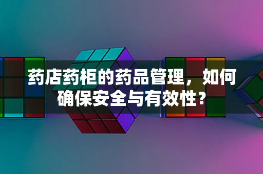 药店药柜的药品管理，如何确保安全与有效性？