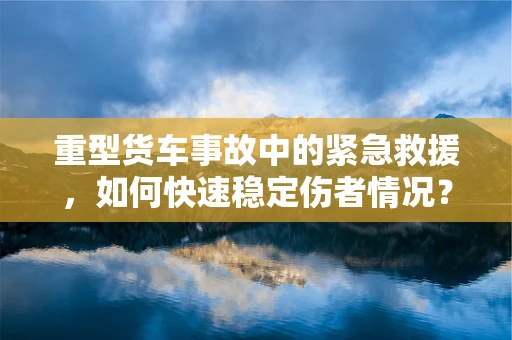 重型货车事故中的紧急救援，如何快速稳定伤者情况？