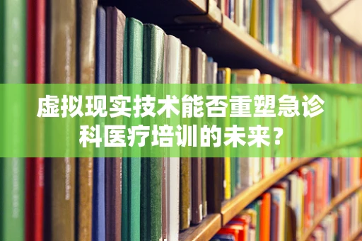 虚拟现实技术能否重塑急诊科医疗培训的未来？