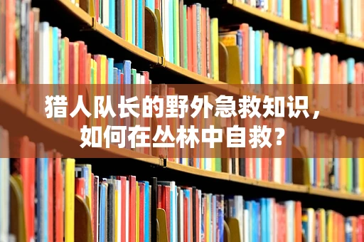 猎人队长的野外急救知识，如何在丛林中自救？