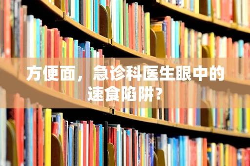 方便面，急诊科医生眼中的速食陷阱？