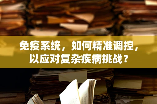 免疫系统，如何精准调控，以应对复杂疾病挑战？