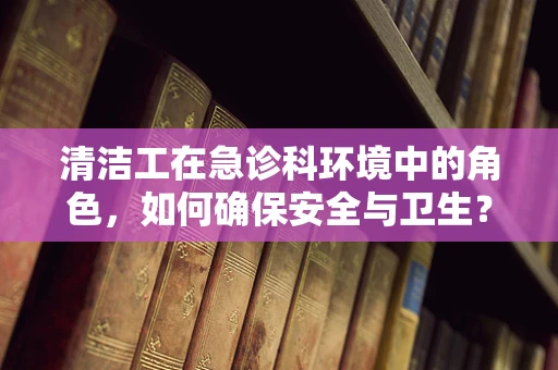 清洁工在急诊科环境中的角色，如何确保安全与卫生？