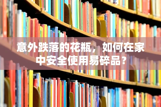 意外跌落的花瓶，如何在家中安全使用易碎品？