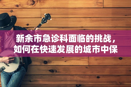 新余市急诊科面临的挑战，如何在快速发展的城市中保障医疗资源均衡？