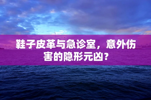 鞋子皮革与急诊室，意外伤害的隐形元凶？