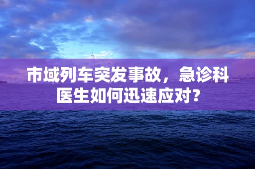 市域列车突发事故，急诊科医生如何迅速应对？