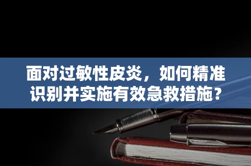 面对过敏性皮炎，如何精准识别并实施有效急救措施？