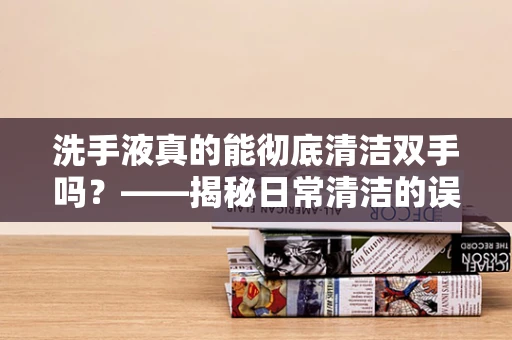 洗手液真的能彻底清洁双手吗？——揭秘日常清洁的误区