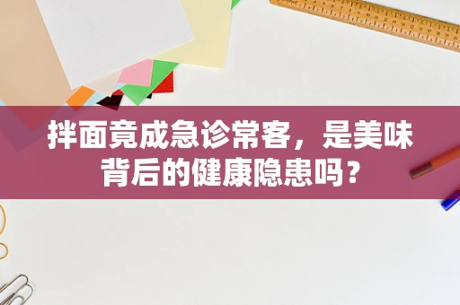 拌面竟成急诊常客，是美味背后的健康隐患吗？