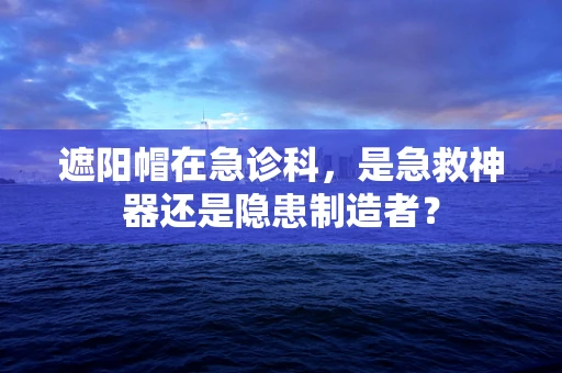 遮阳帽在急诊科，是急救神器还是隐患制造者？