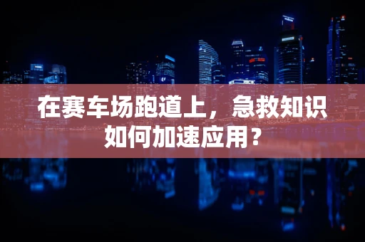 在赛车场跑道上，急救知识如何加速应用？