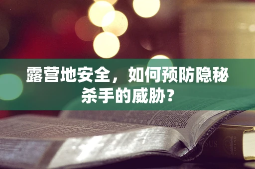 露营地安全，如何预防隐秘杀手的威胁？