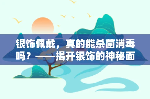 银饰佩戴，真的能杀菌消毒吗？——揭开银饰的神秘面纱