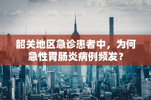 韶关地区急诊患者中，为何急性胃肠炎病例频发？