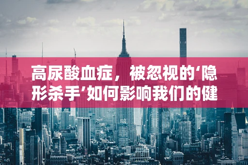 高尿酸血症，被忽视的‘隐形杀手’如何影响我们的健康？