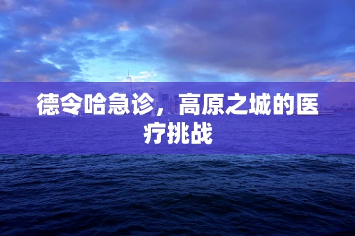 德令哈急诊，高原之城的医疗挑战