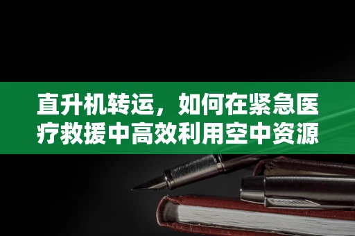 直升机转运，如何在紧急医疗救援中高效利用空中资源？