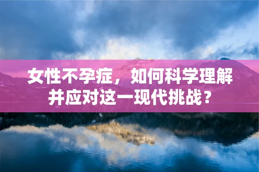 女性不孕症，如何科学理解并应对这一现代挑战？