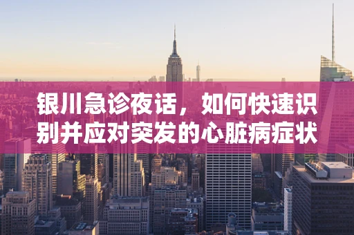 银川急诊夜话，如何快速识别并应对突发的心脏病症状？